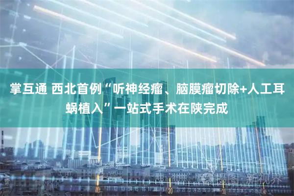 掌互通 西北首例“听神经瘤、脑膜瘤切除+人工耳蜗植入”一站式手术在陕完成