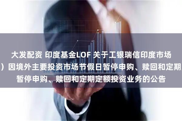 大发配资 印度基金LOF 关于工银瑞信印度市场证券投资基金（LOF）因境外主要投资市场节假日暂停申购、赎回和定期定额投资业务的公告