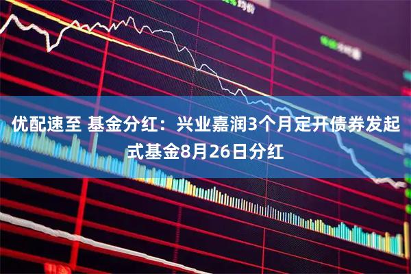 优配速至 基金分红：兴业嘉润3个月定开债券发起式基金8月26日分红