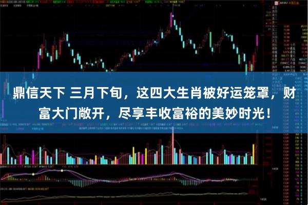鼎信天下 三月下旬，这四大生肖被好运笼罩，财富大门敞开，尽享丰收富裕的美妙时光！
