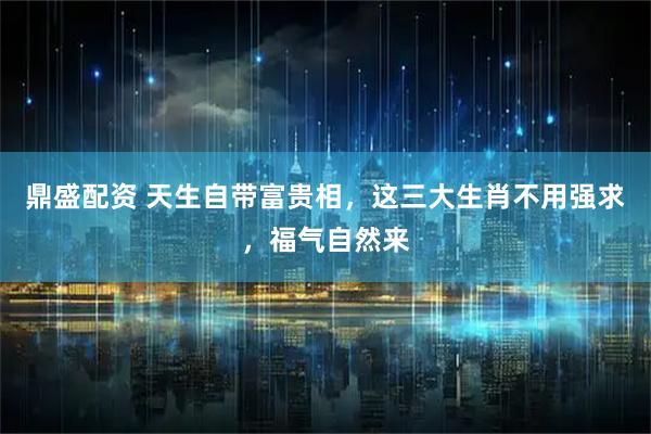 鼎盛配资 天生自带富贵相，这三大生肖不用强求，福气自然来