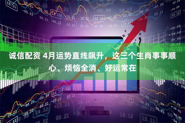 诚信配资 4月运势直线飙升，这三个生肖事事顺心、烦恼全消、好运常在