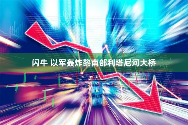 闪牛 以军轰炸黎南部利塔尼河大桥