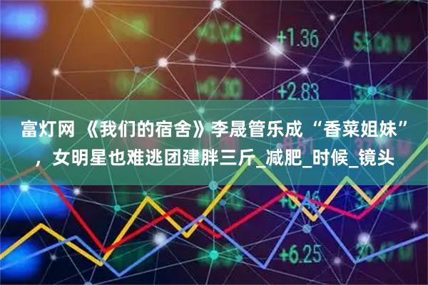 富灯网 《我们的宿舍》李晟管乐成 “香菜姐妹”，女明星也难逃团建胖三斤_减肥_时候_镜头