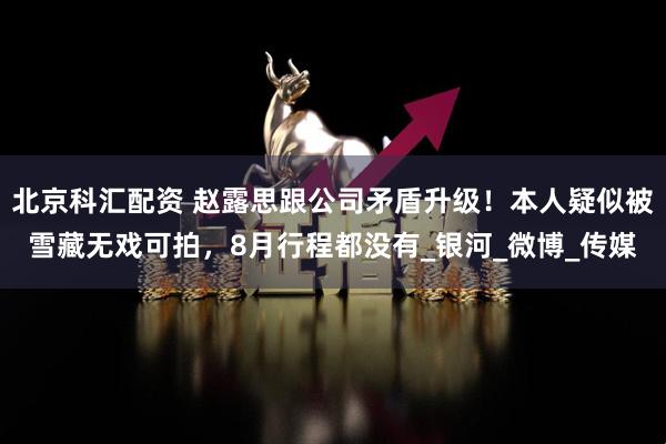 北京科汇配资 赵露思跟公司矛盾升级！本人疑似被雪藏无戏可拍，8月行程都没有_银河_微博_传媒