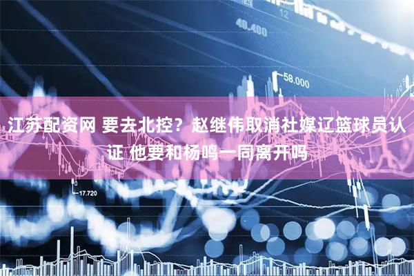 江苏配资网 要去北控？赵继伟取消社媒辽篮球员认证 他要和杨鸣一同离开吗