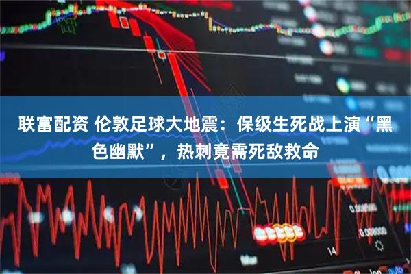 联富配资 伦敦足球大地震：保级生死战上演“黑色幽默”，热刺竟需死敌救命