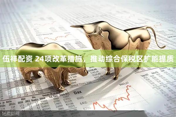伍祥配资 24项改革措施，推动综合保税区扩能提质