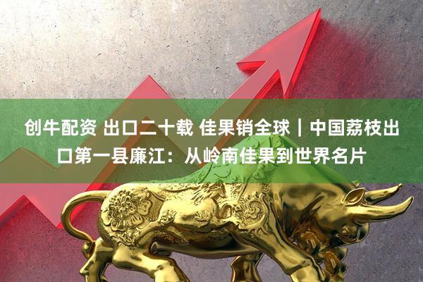 创牛配资 出口二十载 佳果销全球｜中国荔枝出口第一县廉江：从岭南佳果到世界名片