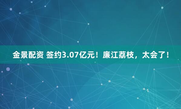 金景配资 签约3.07亿元！廉江荔枝，太会了！