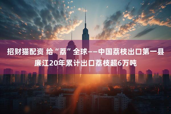 招财猫配资 给“荔”全球——中国荔枝出口第一县廉江20年累计出口荔枝超6万吨