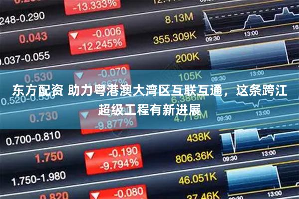 东方配资 助力粤港澳大湾区互联互通，这条跨江超级工程有新进展