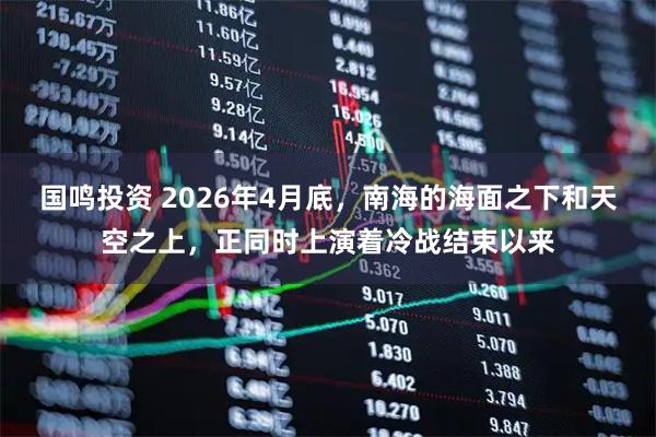 国鸣投资 2026年4月底，南海的海面之下和天空之上，正同时上演着冷战结束以来