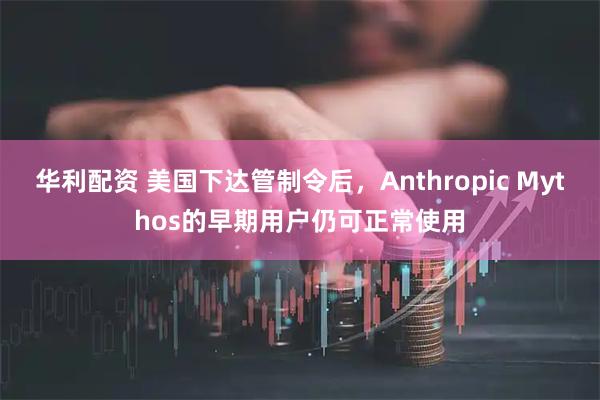 华利配资 美国下达管制令后，Anthropic Mythos的早期用户仍可正常使用