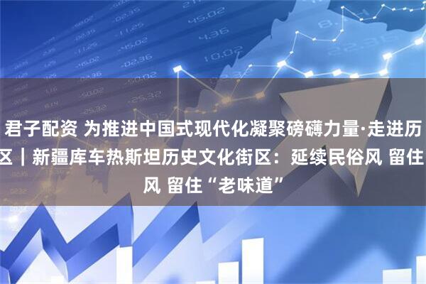 君子配资 为推进中国式现代化凝聚磅礴力量·走进历史文化街区｜新疆库车热斯坦历史文化街区：延续民俗风 留住“老味道”