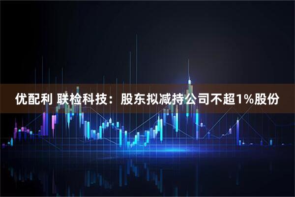 优配利 联检科技：股东拟减持公司不超1%股份