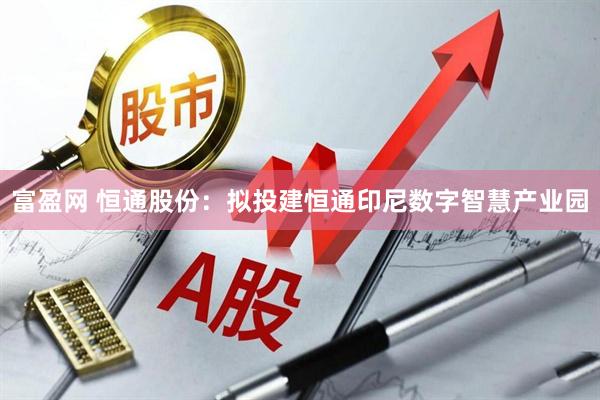 富盈网 恒通股份：拟投建恒通印尼数字智慧产业园