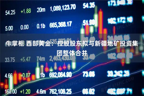 牛掌柜 西部黄金：控股股东拟与新疆地矿投资集团整体合并