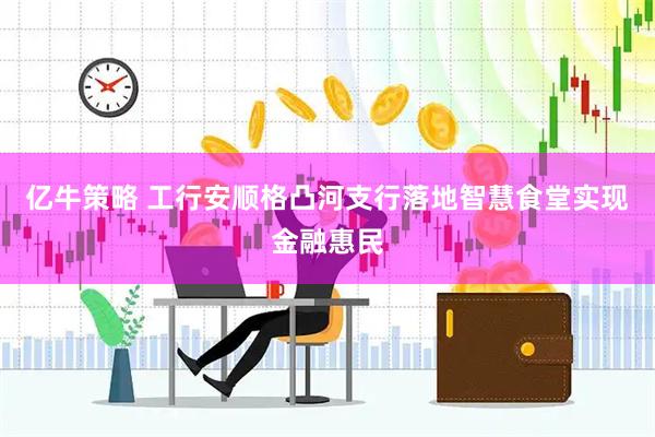 亿牛策略 工行安顺格凸河支行落地智慧食堂实现金融惠民