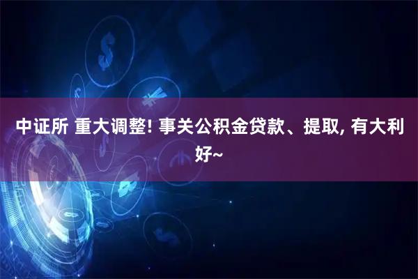 中证所 重大调整! 事关公积金贷款、提取, 有大利好~