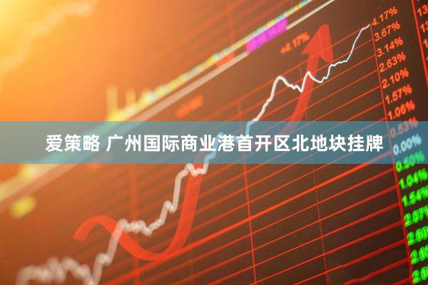 爱策略 广州国际商业港首开区北地块挂牌