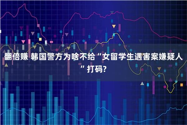 翻倍赚 韩国警方为啥不给“女留学生遇害案嫌疑人”打码?